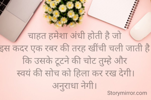 चाहत हमेशा अंधी होती है जो
इस कदर एक रबर की तरह खींची चली जाती है कि उसके टूटने की चोट तुम्हे और
 स्वयं की सोच को हिला कर रख देगी।
अनुराधा नेगी।