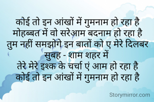 कोई तो इन आंखों में गुमनाम हो रहा है
मोहब्बत में वो सरेआम बदनाम हो रहा है
तुम नहीं समझोगे इन बातों को ए मेरे दिलबर
सुबह - शाम शहर में 
तेरे मेरे इश्क के चर्चा एं आम हो रहा है
कोई तो इन आंखों में गुमनाम हो रहा है