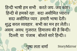 हिन्दी भाषी हम सभी , करते जय-जय कार। 
हिन्दी से हमको रहा , सदा असीमित प्यार।।
सदा असीमित प्यार , हमारी भाषा देती। 
शुद्ध सरल व्यवहार , सभी का मन हर लेती।।
असम, अवध, गुजरात, हिमालय की है बिन्दी। 
दिल्ली, या  पंजाब , बोलते सारे हिन्दी।।

पुष्प लता शर्मा
