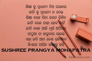 ଶିକ୍ଷା କୁ ପ୍ରାଧାନ୍ୟ ଦିଅ ସରକାର
ଜାତି କୁ ପ୍ରାଧାନ୍ୟ ନ ଦେଇ
ଶିକ୍ଷା ବଳେ ସିନା ଜଗତ ଜିଣିବ
ଜାତି ବଳେ ତାହା ହେବ ନାହିଁ
ଜାତି ବଳେ ଆଜି ମୂର୍ଖ ଅଫିସର
ପାଠୁଆ ତା ଝାଡୁଦାର ସାଜଇ
ଏହା ଜଦି ଆମ ଦେଶ ଭବିଷ୍ୟତ
କିଏସେ ପାରିବ କାହାକୁ କହି
sushree prangya mohapatra