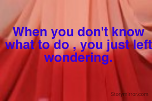 When you don't know what to do , you just left wondering.