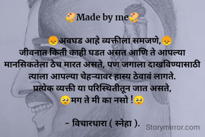 🎨Made by me🎨

       😞अवघड आहे व्यक्तीला समजणे,😞
जीवनात किती काही घडत असत आणि ते आपल्या मानसिकतेला ठेच मारत असते, पण जगाला दाखविण्यासाठी त्याला आपल्या चेहऱ्यावर हास्य ठेवावं लागते.
प्रत्येक व्यक्ती या परिस्थितीतून जात असते,
🥺मग ते मी का नसो !🥺

- विचारधारा ( स्नेहा ).