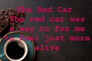 The Red Car 
The red car was a way to for me to feel just more alive
