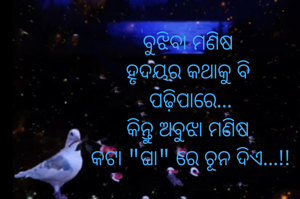 ବୁଝିବା ମଣିଷ 
ହୃଦୟର କଥାକୁ ବି 
ପଢ଼ିପାରେ...
କିନ୍ତୁ ଅବୁଝା ମଣିଷ 
କଟା "ଘା" ରେ ଚୂନ ଦିଏ...!!