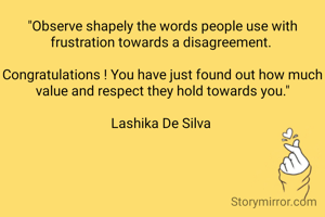 "Observe shapely the words people use with frustration towards a disagreement. 

Congratulations ! You have just found out how much value and respect they hold towards you."

Lashika De Silva 