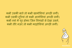 कभी उसकी बातें तो कभी खामोशियां अच्छी लगीं।
कभी उसकी दूरियां तो कभी आगोशियां अच्छी लगीं।
कभी नशे में चूर होकर जिन निगाहों से देखा उसने,
कभी तीरे नज़र तो कभी मदहोशियां अच्छी लगीं।