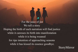 For the juice of jist
We tell a story 
Hoping the birth of each narration will find justice 
while it caresses its birth into manifestation 
while it is being weaned 
for ripe intention of approaching seasons 
while it has kissed its essence goodbye.
