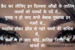 क़ैद कर लीजिए इन दिलकश आँखों के ज़ालिम जलवों को पलकों के पर्दे मे...
गुनाह न हो जाए कभी बेबाक गुस्ताख इन नज़रों से...
मदहोश होकर झील से गहरे चश्मो की कशिश में..
क़त्ल न हो जाए कोई...क़ातिल निगाहों के
खंजरों से!

