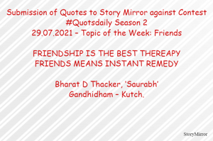 Submission of Quotes to Story Mirror against Contest #Quotsdaily Season 2
29.07.2021 – Topic of the Week: Friends

FRIENDSHIP IS THE BEST THEREAPY
FRIENDS MEANS INSTANT REMEDY

Bharat D Thacker, ‘Saurabh’
Gandhidham – Kutch.
