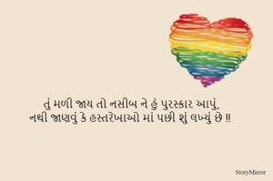 તું મળી જાય તો નસીબ ને હું પુરસ્કાર આપું,
નથી જાણવું કે હસ્તરેખાઓ માં પછી શું લખ્યું છે !!