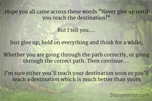Hope you all came across these words "Never give up until you reach the destination!"

But I tell you....

Just give up; hold on everything and think for a while,

Whether you are going through the path correctly, or going through the correct path. Then continue....

I'm sure either you'll reach your destination soon or you'll reach a destination which is much better than yours