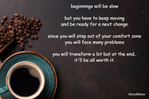 beginnings will be slow...
but you have to keep moving and be ready for a next change
since you will step out of your comfort zone, you will face many problems
you will transform a lot but at the end.. it'll be all worth it.