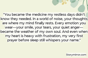 

​"You became the medicine my restless days didn’t know they needed. In a world of noise, your thoughts are where my mind finally rests. Every emotion you wear—your smile, your tears, your quiet anger—became the weather of my own soul. And even when my heart is heavy with frustration, my very first prayer before sleep still whispers your name."


