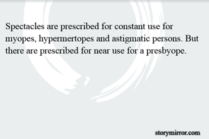 Spectacles are prescribed for constant use for myopes, hypermertopes and astigmatic persons. But there are prescribed for near use for a presbyope.
