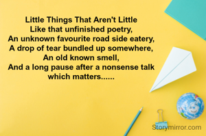 Little Things That Aren't Little
Like that unfinished poetry,
An unknown favourite road side eatery,
A drop of tear bundled up somewhere,
An old known smell,
And a long pause after a nonsense talk
which matters......