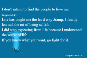 I don't intend to find the people to love me, anymore,
Life has taught me the hard way &amp; I finally learned the art of being selfish.
I did stop expecting from life because I understood the secret of life.
If you know what you want, go fight for it.


