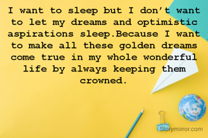 I want to sleep but I don’t want to let my dreams and optimistic aspirations sleep.Because I want to make all these golden dreams come true in my whole wonderful life by always keeping them crowned.