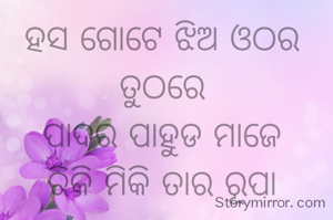 ହସ ଗୋଟେ ଝିଅ ଓଠର ତୁଠରେ
ପାଦର ପାହୁଡ ମାଜେ
ଚିକି ମିକି ତାର ରୂପା ପାହୁଡ଼ରେ
କେତେ ସୁଖ ଦୁଃଖ ହଜେ।

ତପନ କୁମାର ସ୍ବାଇଁ 