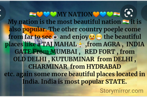 🇮🇳🧡💙💚MY NATION🧡💙💚🇮🇳
My nation is the most beautiful nation 🇮🇳 it is also popular. The other country poeple come from far to see👁 and enjoy😀😷 the beautiful places like a TAJ MAHAL🕌 ,from AGRA ,  INDIA GATE From MUMBAI ,   RED FORT , from OLD DELHI , KUTUBMINAR  from DELHI , CHARMINAR  from HYDRABAD
etc. again some more beautiful places located in India. India is most popular STATE.
