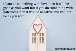 If you do something with love then it will be good as you want but if you do something with haterness then it will be nagative and will not be as you want.