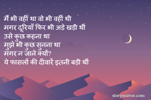 मैं भी वहीँ था वो भी वहीं थी 
मगर दूरियाँ फिर भी अड़े खड़ी थीं 
उसे कुछ कहना था 
मुझे भी कुछ सुनना था 
मगर न जाने क्यों? 
ये फासलों की दीवारें इतनी बड़ी थीं
