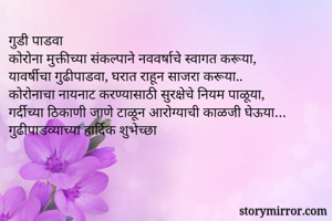 गुडी पाडवा 
कोरोना मुक्तीच्या संकल्पाने नववर्षाचे स्वागत करूया,
यावर्षीचा गुढीपाडवा, घरात राहून साजरा करूया..
कोरोनाचा नायनाट करण्यासाठी सुरक्षेचे नियम पाळूया,
गर्दीच्या ठिकाणी जाणे टाळून आरोग्याची काळजी घेऊया…
गुढीपाडव्याच्या हार्दिक शुभेच्छा