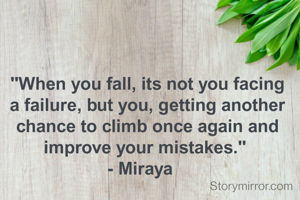 "When you fall, its not you facing a failure, but you, getting another chance to climb once again and improve your mistakes." 
- Miraya   