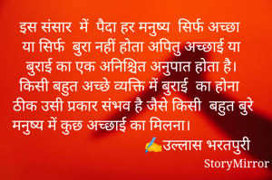 इस संसार  में  पैदा हर मनुष्य  सिर्फ अच्छा या सिर्फ  बुरा नहीं होता अपितु अच्छाई या बुराई का एक अनिश्चित अनुपात होता है। किसी बहुत अच्छे व्यक्ति में बुराई  का होना ठीक उसी प्रकार संभव है जैसे किसी  बहुत बुरे मनुष्य में कुछ अच्छाई का मिलना।                                                                                                    
                   ✍️उल्लास भरतपुरी
