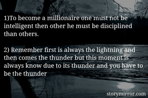 1)To become a millionaire one must not be intelligent then other he must be disciplined than others.

2) Remember first is always the lightning and then comes the thunder but this moment is always know due to its thunder and you have to be the thunder