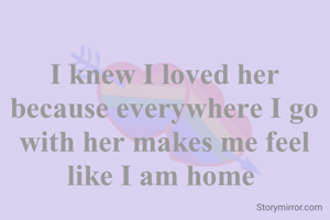 I knew I loved her because everywhere I go with her feels like  home 