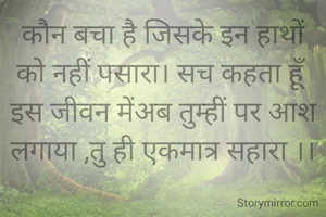 कौन बचा है जिसके इन हाथों को नहीं पसारा। सच कहता हूँ इस जीवन मेंअब तुम्हीं पर आश लगाया ,तु ही एकमात्र सहारा ।।
