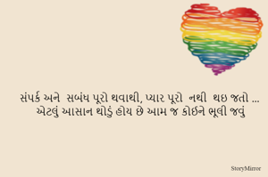 સંપર્ક અને  સબંધ પૂરો થવાથી, પ્યાર પૂરો  નથી  થઇ જતો ...
એટલું આસાન થોડું હોય છે આમ જ કોઈને ભૂલી જવું  
