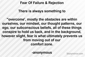 Fear Of Failure & Rejection

There is always something to

"overcome', mostly the obstacles are within ourselves, our mindset, our thought patterns, our ego, our subconscious beliefs, all of these things conspire to hold us back, and in the background, however slight, fear is what ultimately prevents us from moving out of our
comfort zone.

-anonymous


