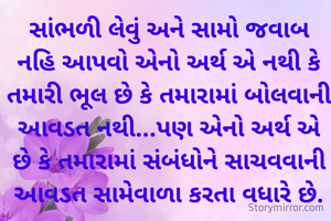 સાંભળી લેવું અને સામો જવાબ નહિ આપવો એનો અર્થ એ નથી કે તમારી ભૂલ છે કે તમારામાં બોલવાની આવડત નથી...પણ એનો અર્થ એ છે કે તમારામાં સંબંધોને સાચવવાની આવડત સામેવાળા કરતા વધારે છે.