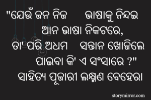 "ଯେଉଁ ଜନ ନିଜ      ଭାଷାକୁ ନିନ୍ଦଇ
            ଆନ ଭାଷା ନିକଟରେ,
  ତା' ପରି ଅଧମ    ସନ୍ତାନ ଖୋଜିଲେ
          ପାଇବା କି' ଏ ସଂସାରେ ?"
    ସାହିତ୍ୟ ପୂଜାରୀ ଲକ୍ଷ୍ମଣ ବେହେରା