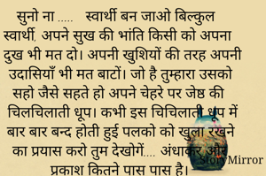 सुनो ना .....   स्वार्थी बन जाओ बिल्कुल स्वार्थी, अपने सुख की भांति किसी को अपना दुख भी मत दो। अपनी खुशियों की तरह अपनी उदासियाँ भी मत बाटों। जो है तुम्हारा उसको सहो जैसे सहते हो अपने चेहरे पर जेष्ठ की चिलचिलाती धूप। कभी इस चिचिलाती धूप में बार बार बन्द होती हुई पलको को खुला रखने का प्रयास करो तुम देखोगें.... अंधाकर और प्रकाश कितने पास पास है।

                      भावुक