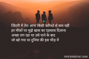 जिंदगी में तेरा आना किसी फरिश्ते से कम नहीं 
हर मौकों पर मुझे खास का एहसास दिलाना 
अच्छा लग रहा था उसे पाने के बाद 
जो खो गया था दुनिया की इस भीड़ में