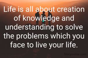 Life is all about creation of knowledge and understanding to solve the problems which you face to live your life.