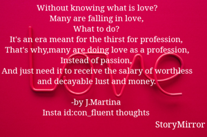 Without knowing what is love?
Many are falling in love,
What to do?
It's an era meant for the thirst for profession,
That's why,many are doing love as a profession,
Instead of passion,
And just need it to receive the salary of worthless and decayable lust and money.

-by J.Martina
Insta id:con_fluent thoughts