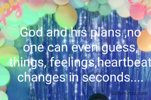 God and his plans ,no one can even guess, things, feelings,heartbeat changes in seconds....