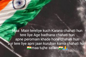 Maa  Main tereliye kuch Karana chahati hun
tere liye Age badhana chahati hun
apne peromain khade hona chahati hun
aur tere liye apni jaan kuruban karna chahati hun.
🇮🇳maa tujhe salam🇮🇳🙏
