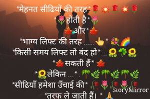 

      *मेहनत सीढियों की तरह*🌹💥🌹💥🌹
     *🌷होती है*🌷
                     
               *🍁और*🍁 
     *भाग्य लिफ्ट की तरह ......👆* 💐🌈
    *किसी समय लिफ्ट तो बंद हो* ...🌻☘🌻        *🍁सकती हैं* 🍁
              *🌻लेकिन ...* .🌴🌿🌴🌿🌴🌿
    *सीढियाँ हमेशा उँचाई की* 🥀🌷🥀🌷🥀
        *तरफ ले जाती हैं। * 🙏 