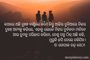 କଥାରେ ଅଛି ଦୁଃଖ ବାଣ୍ଟିଲେ କମେ କିନ୍ତୁ ଆଜିର ଦୁନିଆରେ ନିଜର ଦୁଃଖ ଅନ୍ୟକୁ କହିଲେ, ଏହାକୁ ଲୋକେ ନିଜର ଦୁର୍ବଳତା ମାନିବେ ଆଉ ତୁମକୁ ପରିହାସ କରିବେ, ତେଣୁ ସବୁ ଠିକ୍ ଅଛି କହି, 
ମୁରୁକି ହସି ଦେଲେ ଚଳିଯିବ।
© ଗୋପାଳ ଚନ୍ଦ୍ର ସେଠୀ 