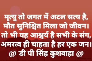 मृत्यु तो जगत में अटल सत्य है,
मौत सुनिश्चित मिला जो जीवन।
तो भी यह आश्चर्य है सभी के संग,
अमरत्व ही चाहता है हर एक जन।
@ डी पी सिंह कुशवाहा @