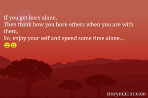 If you get bore alone,
Then think how you bore others when you are with them,
So, enjoy your self and spend some time alone....
🙂🙂