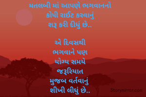મતલબી માં આપણે ભગવાનનો
કોપી રાઈટ કરવાનું
શરૂ કરી દીધું છે..

એ દિવસથી
ભગવાને પણ
યોગ્ય સમયે
જરૂરિયાત
મુજબ વર્તવાનું 
શીખી લીધું છે..