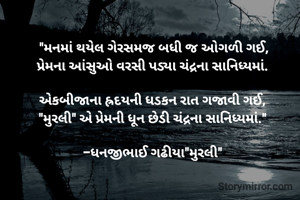"મનમાં થયેલ ગેરસમજ બધી જ ઓગળી ગઈ,
પ્રેમના આંસુઓ વરસી પડ્યા ચંદ્રના સાનિધ્યમાં. 

એકબીજાના હ્રદયની ધડકન રાત ગજાવી ગઈ, 
"મુરલી" એ પ્રેમની ધૂન છેડી ચંદ્રના સાનિધ્યમાં." 

-ધનજીભાઈ ગઢીયા"મુરલી" 