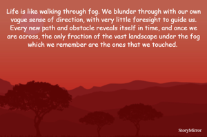 Life is like walking through fog. We blunder through with our own vague sense of direction, with very little foresight to guide us. Every new path and obstacle reveals itself in time, and once we are across, the only fraction of the vast landscape under the fog which we remember are the ones that we touched. 