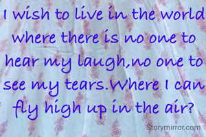 I wish to live in the world where there is no one to hear my laugh,no one to see my tears.Where I can fly high up in the air?