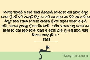 "ଜୀବନ୍ତ ଅନୁଭୁତି କୁ ଆଜି ଅଙ୍ଗେ ଲିଭେଇଲି ସେ ଯେବେ ମୋ ହାତରୁ ବିସ୍କୁଟ ନେଲା ମୁଁ ଡରି ଡରି ଦଉଥିଲି କିନ୍ତୁ ସେ ଚାରି ଜଣ ଥିଲେ ସତ ତିନି ଜଣ ଆସିଲେ ବିସ୍କୁଟ ନେଇ ଯେବେ ସେମାନେ ଖାଇଲେ ମୁଁ ମୋ ଗନ୍ତବ୍ୟ ପଥରେ ବାହାରି ଗଲି , ସତରେ ହୃଦୟରୁ ମୁଁ ଆନନ୍ଦିତ ହେଲି , ମଣିଷ ନହୋଇ ପଶୁ ହେଲେ କଣ ହେଲା ସେ ପରା ସ୍ନେହ ବୋଳା ପରସ କୁ ବୁଝିଲା ଯାହା ମୁଁ ଏ ସ୍ୱାର୍ଥପର ମଣିଷ ଭିତରେ ଖୋଜୁଥିଲି ।।"
_____ରେଖା____